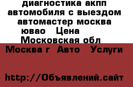 диагностика акпп автомобиля с выездом автомастер москва ювао › Цена ­ 900 - Московская обл., Москва г. Авто » Услуги   